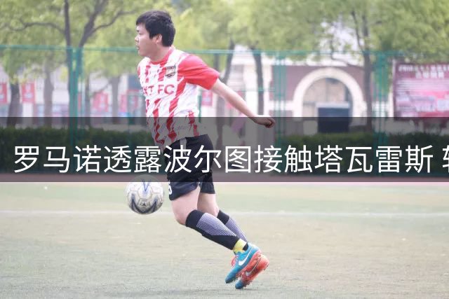 罗马诺透露波尔图接触塔瓦雷斯 转会谈判仍在进行中
